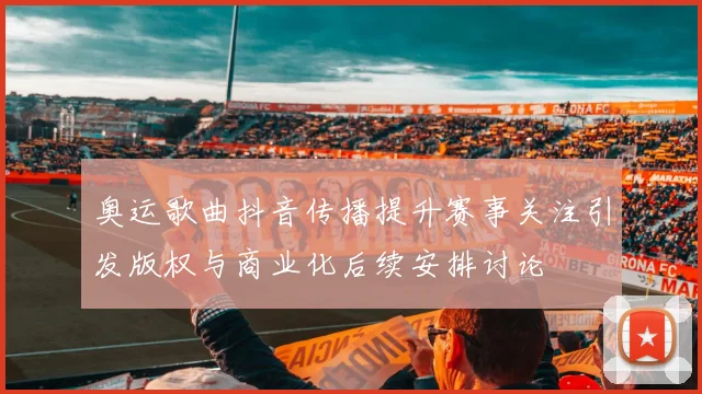 奥运歌曲抖音传播提升赛事关注引发版权与商业化后续安排讨论