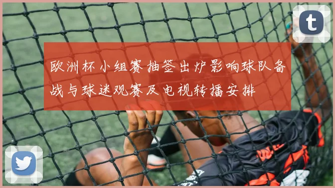欧洲杯小组赛抽签出炉影响球队备战与球迷观赛及电视转播安排