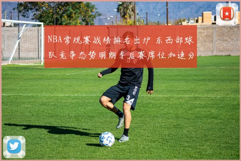 NBA常规赛战绩排名出炉 东西部球队竞争态势明朗季后赛席位加速分化