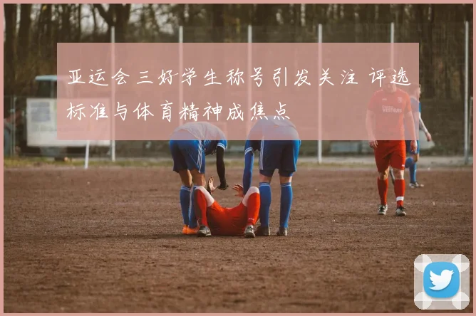 亚运会三好学生称号引发关注 评选标准与体育精神成焦点