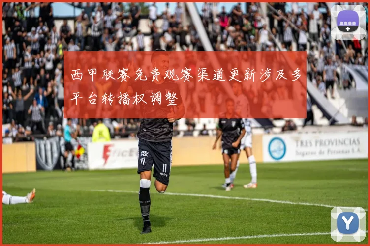 西甲联赛免费观赛渠道更新涉及多平台转播权调整