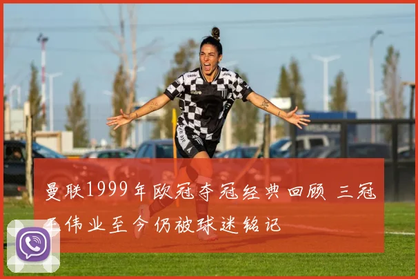 曼联1999年欧冠夺冠经典回顾 三冠王伟业至今仍被球迷铭记