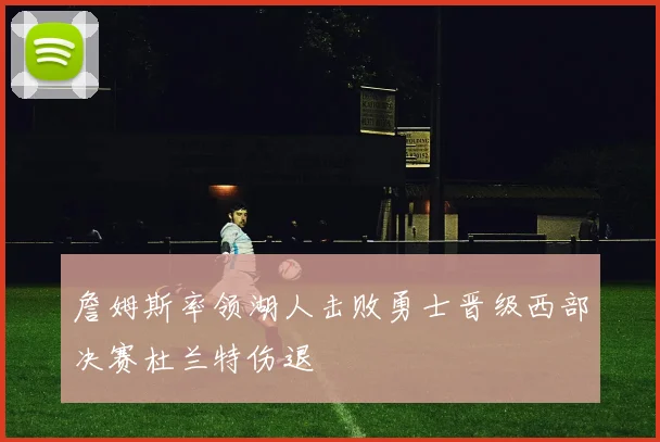 詹姆斯率领湖人击败勇士晋级西部决赛杜兰特伤退