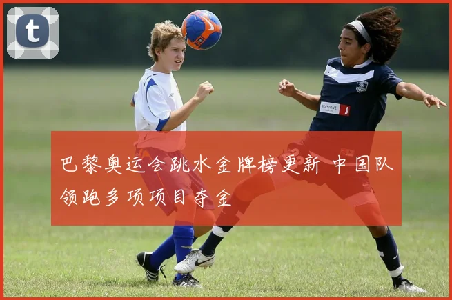 巴黎奥运会跳水金牌榜更新 中国队领跑多项项目夺金