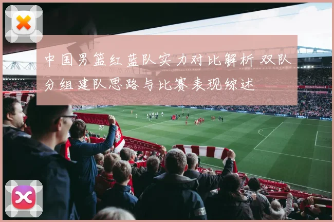 中国男篮红蓝队实力对比解析 双队分组建队思路与比赛表现综述