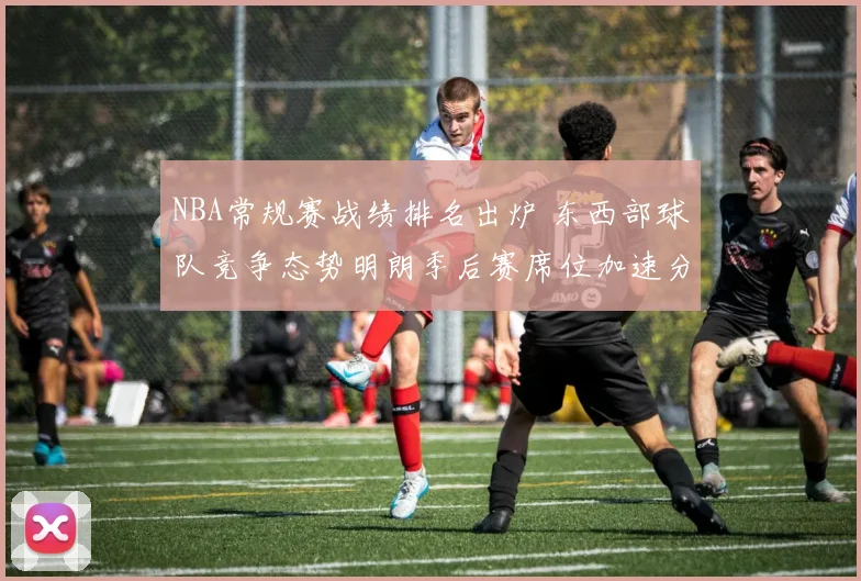 NBA常规赛战绩排名出炉 东西部球队竞争态势明朗季后赛席位加速分化