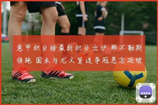 意甲积分榜最新积分出炉 那不勒斯领跑 国米与尤文紧追争冠悬念延续