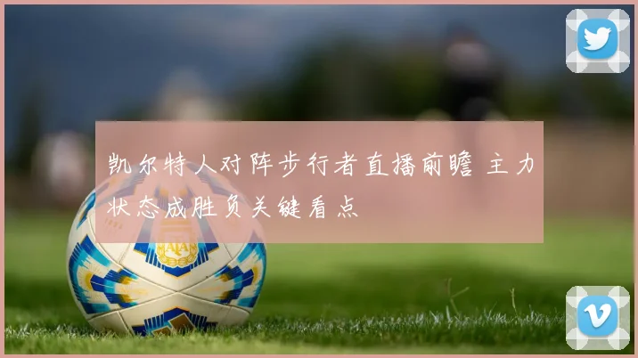 凯尔特人对阵步行者直播前瞻 主力状态成胜负关键看点