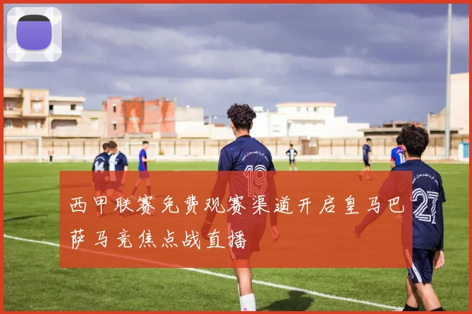 西甲联赛免费观赛渠道开启皇马巴萨马竞焦点战直播