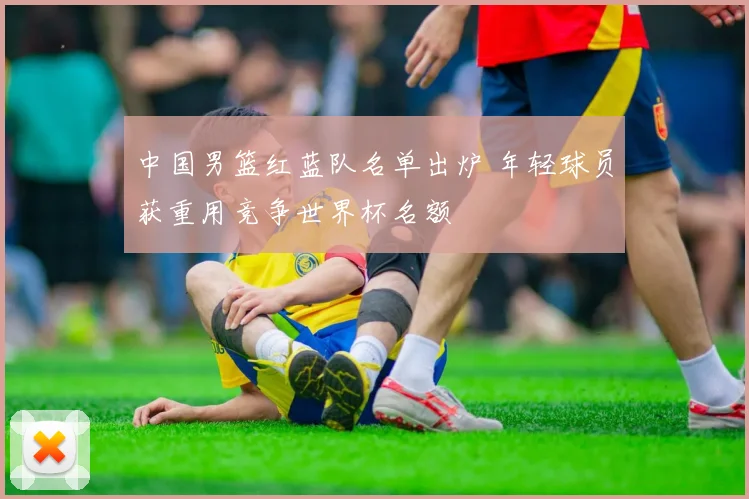 中国男篮红蓝队名单出炉 年轻球员获重用竞争世界杯名额