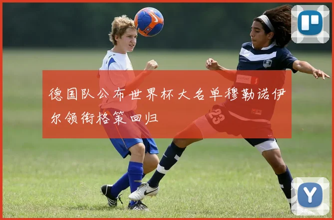 德国队公布世界杯大名单穆勒诺伊尔领衔格策回归