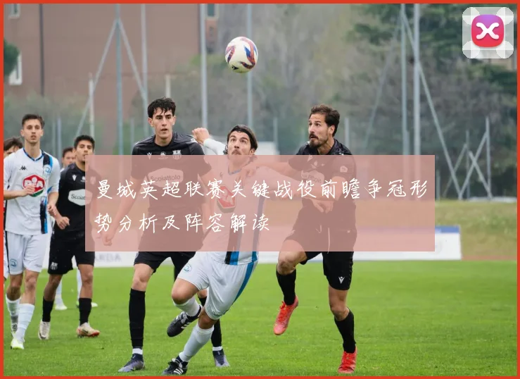 曼城英超联赛关键战役前瞻争冠形势分析及阵容解读