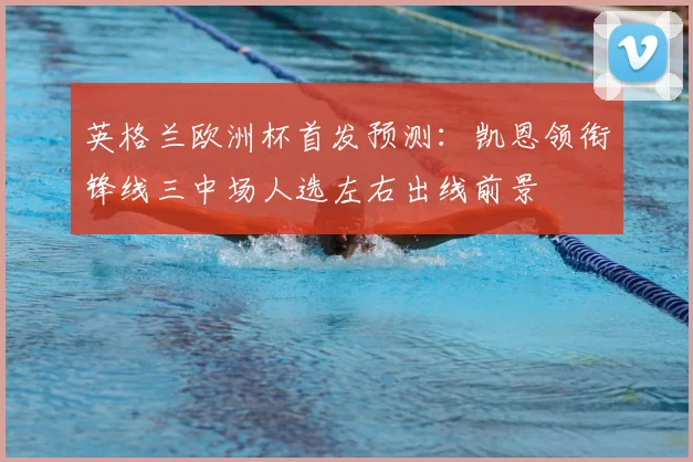 英格兰欧洲杯首发预测：凯恩领衔锋线三中场人选左右出线前景