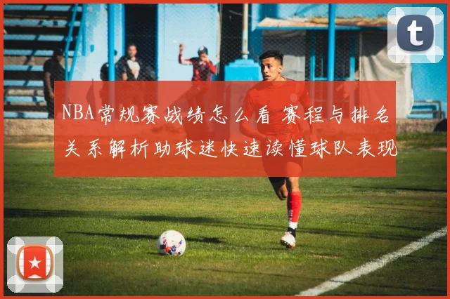 NBA常规赛战绩怎么看 赛程与排名关系解析助球迷快速读懂球队表现