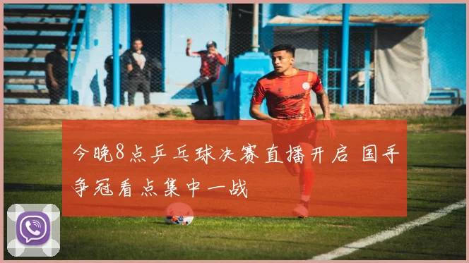 今晚8点乒乓球决赛直播开启 国手争冠看点集中一战