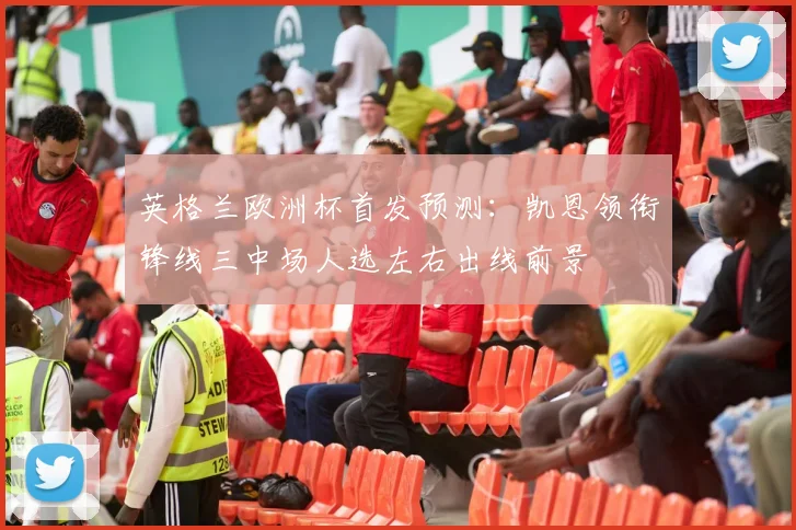 英格兰欧洲杯首发预测：凯恩领衔锋线三中场人选左右出线前景