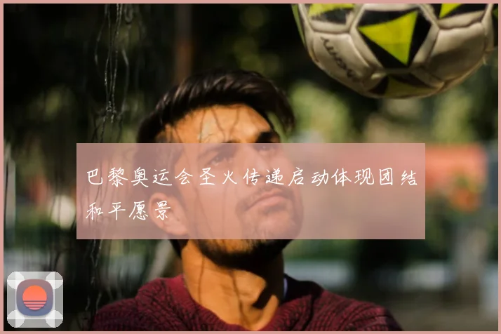 巴黎奥运会圣火传递启动体现团结和平愿景