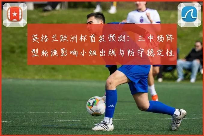 英格兰欧洲杯首发预测：三中场阵型轮换影响小组出线与防守稳定性