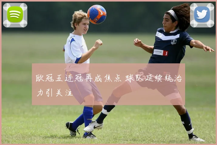 欧冠五连冠再成焦点 球队延续统治力引关注