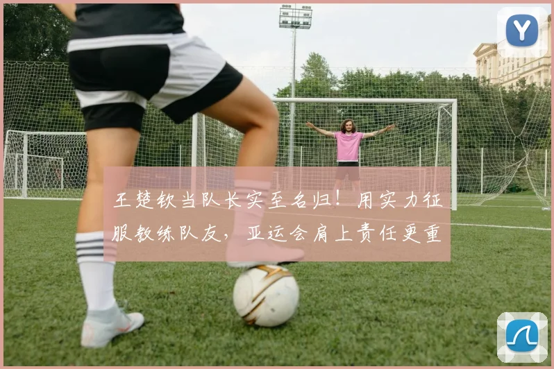 王楚钦当队长实至名归！用实力征服教练队友，亚运会肩上责任更重