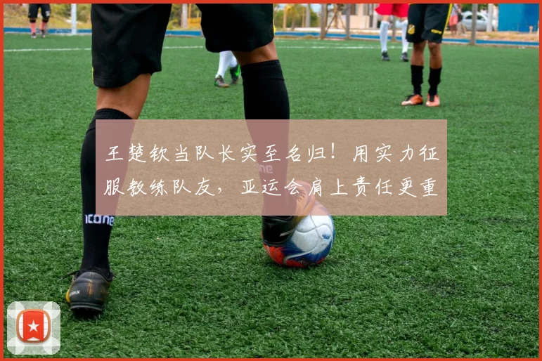 王楚钦当队长实至名归！用实力征服教练队友，亚运会肩上责任更重